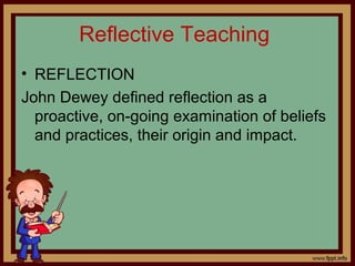 Reflective Teaching
• REFLECTION
John Dewey defined reflection as a
proactive, on-going examination of beliefs
and practices, their origin and impact.
 