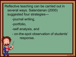 Reflective teaching can be carried out in
several ways. Salandanan (2000)
suggested four strategies—
-journal writing,
-portfolio,
-self analysis, and
- on-the-spot observation of students’
response.
 