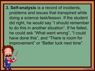 3. Self-analysis is a record of incidents,
problems and issues that transpired while
doing a science task/lesson. If the student
did right, he would say “I should remember
to do this in another situation”. If he failed,
he could ask “What went wrong”, “I could
have done this”, and “There is room for
improvement” or “Better luck next time”.
 