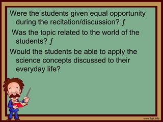 Were the students given equal opportunity
during the recitation/discussion? ƒ
Was the topic related to the world of the
students? ƒ
Would the students be able to apply the
science concepts discussed to their
everyday life?
 