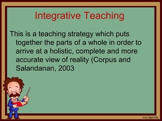 Integrative Teaching
This is a teaching strategy which puts
together the parts of a whole in order to
arrive at a holistic, complete and more
accurate view of reality (Corpus and
Salandanan, 2003
 