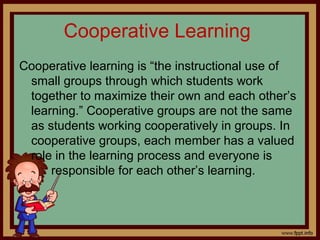 Cooperative Learning
Cooperative learning is “the instructional use of
small groups through which students work
together to maximize their own and each other’s
learning.” Cooperative groups are not the same
as students working cooperatively in groups. In
cooperative groups, each member has a valued
role in the learning process and everyone is
responsible for each other’s learning.
 