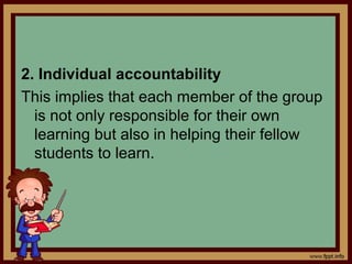 2. Individual accountability
This implies that each member of the group
is not only responsible for their own
learning but also in helping their fellow
students to learn.
 