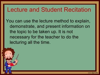 Lecture and Student Recitation
You can use the lecture method to explain,
demonstrate, and present information on
the topic to be taken up. It is not
necessary for the teacher to do the
lecturing all the time.
 