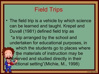 Field Trips
• The field trip is a vehicle by which science
can be learned and taught. Krepel and
Duvall (1981) defined field trip as
"a trip arranged by the school and
undertaken for educational purposes, in
which the students go to places where
the materials of instruction may be
observed and studied directly in their
functional setting”(Michie, M., 1998)
 