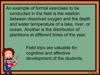 An example of formal exercises to be
conducted in the field is the relation
between dissolved oxygen and the depth
and water temperature of a lake, river, or
ocean. Another is the distribution of
planktons at different times of the year.
Field trips are valuable for
cognitive and affective
development of the students.
 