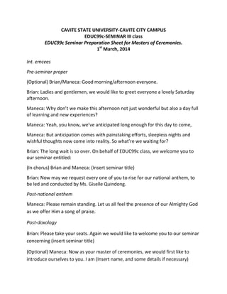 CAVITE STATE UNIVERSITY-CAVITE CITY CAMPUS
EDUC99c-SEMINAR III class
EDUC99c Seminar Preparation Sheet for Masters of Ceremonies.
1st
March, 2014
Int. emcees
Pre-seminar proper
(Optional) Brian/Maneca: Good morning/afternoon everyone.
Brian: Ladies and gentlemen, we would like to greet everyone a lovely Saturday
afternoon.
Maneca: Why don’t we make this afternoon not just wonderful but also a day full
of learning and new experiences?
Maneca: Yeah, you know, we’ve anticipated long enough for this day to come,
Maneca: But anticipation comes with painstaking efforts, sleepless nights and
wishful thoughts now come into reality. So what’re we waiting for?
Brian: The long wait is so over. On behalf of EDUC99c class, we welcome you to
our seminar entitled:
(In chorus) Brian and Maneca: (Insert seminar title)
Brian: Now may we request every one of you to rise for our national anthem, to
be led and conducted by Ms. Giselle Quindong.
Post-national anthem
Maneca: Please remain standing. Let us all feel the presence of our Almighty God
as we offer Him a song of praise.
Post-doxology
Brian: Please take your seats. Again we would like to welcome you to our seminar
concerning (insert seminar title)
(Optional) Maneca: Now as your master of ceremonies, we would first like to
introduce ourselves to you. I am (Insert name, and some details if necessary)
 