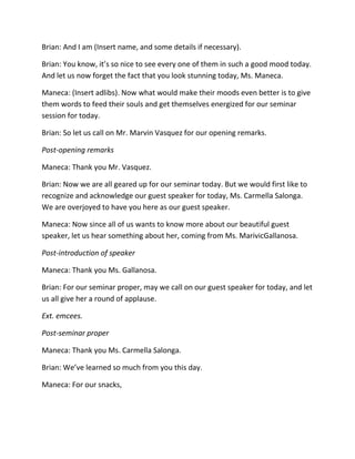 Brian: And I am (Insert name, and some details if necessary).
Brian: You know, it’s so nice to see every one of them in such a good mood today.
And let us now forget the fact that you look stunning today, Ms. Maneca.
Maneca: (Insert adlibs). Now what would make their moods even better is to give
them words to feed their souls and get themselves energized for our seminar
session for today.
Brian: So let us call on Mr. Marvin Vasquez for our opening remarks.
Post-opening remarks
Maneca: Thank you Mr. Vasquez.
Brian: Now we are all geared up for our seminar today. But we would first like to
recognize and acknowledge our guest speaker for today, Ms. Carmella Salonga.
We are overjoyed to have you here as our guest speaker.
Maneca: Now since all of us wants to know more about our beautiful guest
speaker, let us hear something about her, coming from Ms. MarivicGallanosa.
Post-introduction of speaker
Maneca: Thank you Ms. Gallanosa.
Brian: For our seminar proper, may we call on our guest speaker for today, and let
us all give her a round of applause.
Ext. emcees.
Post-seminar proper
Maneca: Thank you Ms. Carmella Salonga.
Brian: We’ve learned so much from you this day.
Maneca: For our snacks,
 