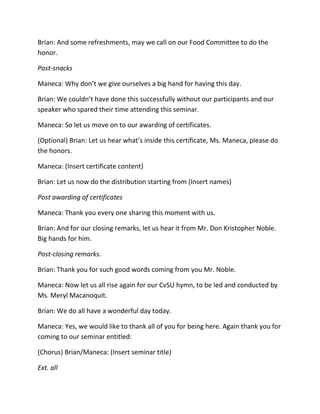 Brian: And some refreshments, may we call on our Food Committee to do the
honor.
Post-snacks
Maneca: Why don’t we give ourselves a big hand for having this day.
Brian: We couldn’t have done this successfully without our participants and our
speaker who spared their time attending this seminar.
Maneca: So let us move on to our awarding of certificates.
(Optional) Brian: Let us hear what’s inside this certificate, Ms. Maneca, please do
the honors.
Maneca: (Insert certificate content)
Brian: Let us now do the distribution starting from (Insert names)
Post awarding of certificates
Maneca: Thank you every one sharing this moment with us.
Brian: And for our closing remarks, let us hear it from Mr. Don Kristopher Noble.
Big hands for him.
Post-closing remarks.
Brian: Thank you for such good words coming from you Mr. Noble.
Maneca: Now let us all rise again for our CvSU hymn, to be led and conducted by
Ms. Meryl Macanoquit.
Brian: We do all have a wonderful day today.
Maneca: Yes, we would like to thank all of you for being here. Again thank you for
coming to our seminar entitled:
(Chorus) Brian/Maneca: (Insert seminar title)
Ext. all
 