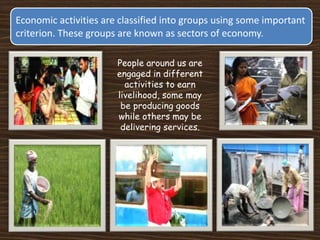 Economic activities are classified into groups using some important
criterion. These groups are known as sectors of economy.
People around us are
engaged in different
activities to earn
livelihood, some may
be producing goods
while others may be
delivering services.
 