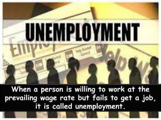 When a person is willing to work at the
prevailing wage rate but fails to get a job,
it is called unemployment.
 