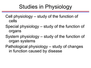 Studies in Physiology Cell physiology – study of the function of cells Special physiology – study of the function of organs System physiology – study of the function of organ systems Pathological physiology – study of changes in function caused by disease 