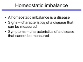 Homeostatic imbalance A homeostatic imbalance is a disease Signs – characteristics of a disease that can be measured Symptoms – characteristics of a disease that cannot be measured 