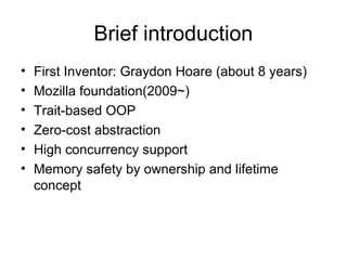 Brief introduction
• First Inventor: Graydon Hoare (about 8 years)
• Mozilla foundation(2009~)
• Trait-based OOP
• Zero-cost abstraction
• High concurrency support
• Memory safety by ownership and lifetime
concept
 