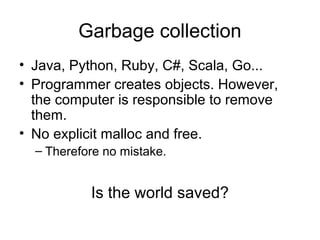 Garbage collection
• Java, Python, Ruby, C#, Scala, Go...
• Programmer creates objects. However,
the computer is responsible to remove
them.
• No explicit malloc and free.
– Therefore no mistake.
Is the world saved?
 