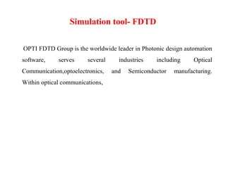 Simulation tool- FDTD
OPTI FDTD Group is the worldwide leader in Photonic design automation
software, serves several industries including Optical
Communication,optoelectronics, and Semiconductor manufacturing.
Within optical communications,
 