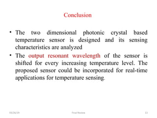 Conclusion
• The two dimensional photonic crystal based
temperature sensor is designed and its sensing
characteristics are analyzed
• The output resonant wavelength of the sensor is
shifted for every increasing temperature level. The
proposed sensor could be incorporated for real-time
applications for temperature sensing.
03/26/19 Final Review 13
 