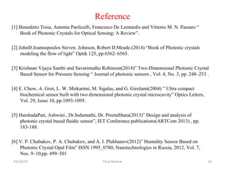 Reference
[1] Benedetto Troia, Antonia Paolicelli, Francesco De Leonardis and Vittorio M. N. Passaro “
Book of Photonic Crystals for Optical Sensing: A Review”.
[2] JohnD.Joannopoulos Steven. Johnson, Robert D.Meade.(2014) “Book of Photonic crystals
modeling the flow of light” Optik 125, pp.6562–6565.
[3] Krishnan Vijaya Santhi and Savarimuthu Robinson(2014)” Two-Dimensional Photonic Crystal
Based Sensor for Pressure Sensing “ Journal of photonic sensors , Vol. 4, No. 3, pp. 248–253 .
[4] E. Chow, A. Grot, L. W. Mirkarimi, M. Sigalas, and G. Girolami(2004) ” Ultra compact
biochemical sensor built with two dimensional photonic crystal microcavity” Optics Letters,
Vol. 29, Issue 10, pp.1093-1095.
[5] HarshadaPati, Ashwini., Dr.Indumathi, Dr. PreetaShara(2013)” Design and analysis of
photonic crystal based fluidic sensor”, IET Conference publications(ARTCom 2013) , pp.
183-188.
[6] V. P. Chubakov, P. A. Chubakov, and A. I. Plekhanov(2012)” Humidity Sensor Based on
Photonic Crystal Opal Film” ISSN 1995_0780, Nanotechnologies in Russia, 2012, Vol. 7,
Nos. 9–10,pp. 499–501
03/26/19 Final Review 14
 