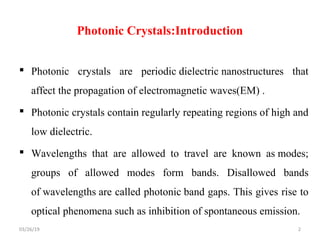 Photonic Crystals:Introduction
 Photonic crystals are periodic dielectric nanostructures that
affect the propagation of electromagnetic waves(EM) .
 Photonic crystals contain regularly repeating regions of high and
low dielectric.
 Wavelengths that are allowed to travel are known as modes;
groups of allowed modes form bands. Disallowed bands
of wavelengths are called photonic band gaps. This gives rise to
optical phenomena such as inhibition of spontaneous emission.
203/26/19
 