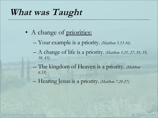 What was Taught A change of  priorities: Your example is a priority.  (Matthew 5.13-16) A change of life is a priority.   (Matthew 5.21, 27, 31, 33, 38, 43) The kingdom of Heaven is a priority.  (Matthew 6.33 ) Hearing Jesus is a priority.   (Matthew 7.24-27) 