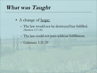 What was Taught A change of  hope: The law would not be destroyed but fulfilled.  (Matthew 5.17-20) The law could not pass without fulfillment. Galatians 3.21-29 