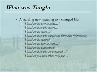 What was Taught A startling new meaning to a changed life: “ Blessed are the poor in spirit…” “ Blessed are those who mourn…” “ Blessed are the meek…” “ Blessed are those who hunger and thirst after righteousness…” “ Blessed are the merciful…” “ Blessed are the pure in heart…” “ Blessed are the peacemakers…” “ Blessed are those who are persecuted…” “ Blessed are you when others revile you…” 