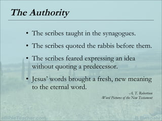 The Authority The scribes taught in the synagogues. The scribes quoted the rabbis before them. The scribes feared expressing an idea without quoting a predecessor. Jesus’ words brought a fresh, new meaning to the eternal word. -A. T. Robertson -Word Pictures of the New Testament 