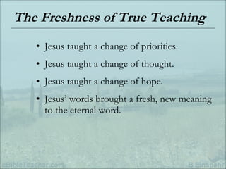 The Freshness of True Teaching Jesus taught a change of priorities. Jesus taught a change of thought. Jesus taught a change of hope. Jesus’ words brought a fresh, new meaning to the eternal word. 