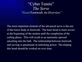 “ Cyber Tennis” The Serve  “ Good   Footwork  An Overview” The most important element of the advanced serve is the use of the lower body or footwork.  The knee bend is more severe at the beginning of the motion until the completion of the coiling phase.  This will result in an automatic upward uncoiling into the ball.  The relationship between footwork and serving is paramount in unlocking power.  Developing this bend should be worked on over time.   