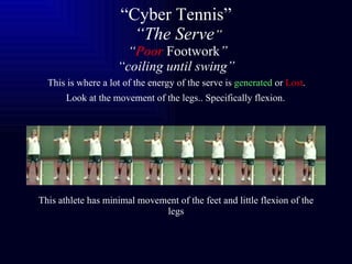 “ Cyber Tennis”   “The Serve ”  “ Poor   Footwork ” “coiling until swing”   This is where a lot of the energy of the serve is  generated  or  Lost .   Look at the   movement of the legs.. Specifically flexion.   This athlete has minimal movement of the feet and little flexion of the legs 