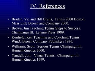 IV. References Braden, Vic and Bill Bruns,  Tennis 2000 Boston, Mass Litle Brown and Company 2000. Brown, Jim Teaching Tennis Steps to Success. Champaign Ill.  Leisure Press 1989. Kenfield, Ken Teaching and Coaching Tennis. Wm.C.Brown Company Publishers 1976. Williams, Scott . Serious Tennis Champaign Ill.  Human Kinetics 2000. Yandell, Jon.  Visual Tennis.  Champaign Ill. Human Kinetics 1999. 