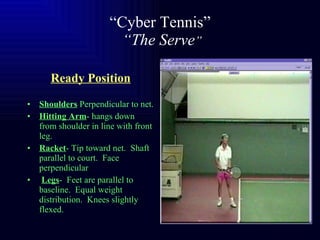 “ Cyber Tennis”   “The Serve ” Ready Position Shoulders  Perpendicular to net. Hitting Arm - hangs down from shoulder in line with front leg. Racket - Tip toward net.  Shaft parallel to court.  Face perpendicular  Legs -  Feet are parallel to baseline.  Equal weight distribution.  Knees slightly flexed. 