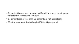 • Oil content (when seed are pressed for oil) and seed condition are
important in the sesame industry.
• Oil percentages of less than 50 percent are not acceptable.
• Most sesame varieties today yield 50 to 55 percent oil
 