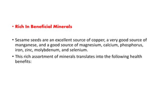 • Rich In Beneficial Minerals
• Sesame seeds are an excellent source of copper, a very good source of
manganese, and a good source of magnesium, calcium, phosphorus,
iron, zinc, molybdenum, and selenium.
• This rich assortment of minerals translates into the following health
benefits:
 