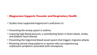 • Magnesium Supports Vascular and Respiratory Health
• Studies have supported magnesium's usefulness in:
• Preventing the airway spasm in asthma
• Lowering high blood pressure, a contributing factor in heart attack, stroke,
and diabetic heart disease
• Preventing the trigeminal blood vessel spasm that triggers migraine attacks
• Restoring normal sleep patterns in women who are experiencing
unpleasant symptoms associated with menopause
 