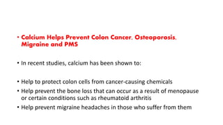 • Calcium Helps Prevent Colon Cancer, Osteoporosis,
Migraine and PMS
• In recent studies, calcium has been shown to:
• Help to protect colon cells from cancer-causing chemicals
• Help prevent the bone loss that can occur as a result of menopause
or certain conditions such as rheumatoid arthritis
• Help prevent migraine headaches in those who suffer from them
 