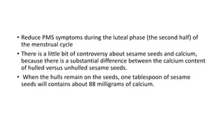 • Reduce PMS symptoms during the luteal phase (the second half) of
the menstrual cycle
• There is a little bit of controversy about sesame seeds and calcium,
because there is a substantial difference between the calcium content
of hulled versus unhulled sesame seeds.
• When the hulls remain on the seeds, one tablespoon of sesame
seeds will contains about 88 milligrams of calcium.
 