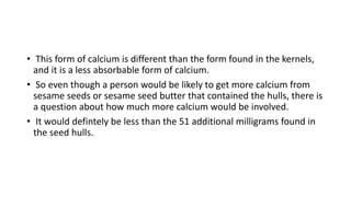 • This form of calcium is different than the form found in the kernels,
and it is a less absorbable form of calcium.
• So even though a person would be likely to get more calcium from
sesame seeds or sesame seed butter that contained the hulls, there is
a question about how much more calcium would be involved.
• It would defintely be less than the 51 additional milligrams found in
the seed hulls.
 