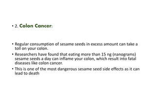 • 2. Colon Cancer:
• Regular consumption of sesame seeds in excess amount can take a
toll on your colon.
• Researchers have found that eating more than 15 ng (nanograms)
sesame seeds a day can inflame your colon, which result into fatal
diseases like colon cancer.
• This is one of the most dangerous sesame seed side effects as it can
lead to death
 