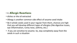 • 4. Allergic Reactions:
• dishes or the oil extracted
• Allergy is another common side effect of sesame seed intake
• Be it whole seeds used in your regular from them, chances are high
that you will develop different types of allergies (like digestive issues,
eye inflammation, runny nose, asthma, etc.)
• if you are sensitive to sesame. So, stay completely away from the
seeds in such a situation
 