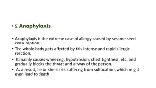 • 5. Anaphylaxis:
• Anaphylaxis is the extreme case of allergy caused by sesame seed
consumption.
• The whole body gets affected by this intense and rapid allergic
reaction.
• It mainly causes wheezing, hypotension, chest tightness, etc. and
gradually blocks the throat and airway of the person.
• As a result, he or she starts suffering from suffocation, which might
even lead to death
 