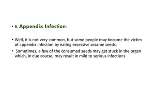 • 6. Appendix Infection:
• Well, it is not very common, but some people may become the victim
of appendix infection by eating excessive sesame seeds.
• Sometimes, a few of the consumed seeds may get stuck in the organ
which, in due course, may result in mild to serious infections
 