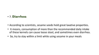 • 7. Diarrhea:
• According to scientists, sesame seeds hold great laxative properties.
• It means, consumption of more than the recommended daily intake
of these kernels can cause loose stool, and sometimes even diarrhea.
• So, try to stay within a limit while using sesame in your meals
 