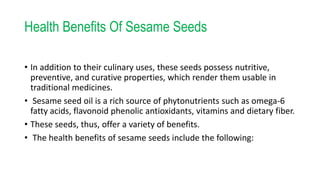 Health Benefits Of Sesame Seeds
• In addition to their culinary uses, these seeds possess nutritive,
preventive, and curative properties, which render them usable in
traditional medicines.
• Sesame seed oil is a rich source of phytonutrients such as omega-6
fatty acids, flavonoid phenolic antioxidants, vitamins and dietary fiber.
• These seeds, thus, offer a variety of benefits.
• The health benefits of sesame seeds include the following:
 