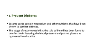 • 2. Prevent Diabetes
• Sesame seeds contain magnesium and other nutrients that have been
shown to combat diabetes.
• The usage of sesame seed oil as the sole edible oil has been found to
be effective in lowering the blood pressure and plasma glucose in
hypersensitive diabetics
 