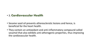 • 3. Cardiovascular Health
• Sesame seed oil prevents atherosclerotic lesions and hence, is
beneficial for the heart health.
• They contain an antioxidant and anti-inflammatory compound called
sesamol that also exhibits anti-atherogenic properties, thus improving
the cardiovascular health.
 