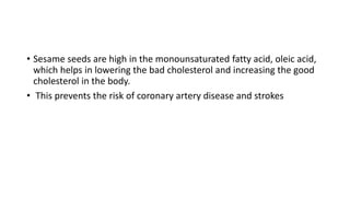 • Sesame seeds are high in the monounsaturated fatty acid, oleic acid,
which helps in lowering the bad cholesterol and increasing the good
cholesterol in the body.
• This prevents the risk of coronary artery disease and strokes
 