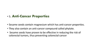 • 5. Anti-Cancer Properties
• Sesame seeds contain magnesium which has anti-cancer properties.
• They also contain an anti-cancer compound called phytate.
• Sesame seeds have proven to be effective in reducing the risk of
colorectal tumors, thus preventing colorectal cancer
 