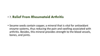 • 7. Relief From Rheumatoid Arthritis
• Sesame seeds contain copper, a mineral that is vital for antioxidant
enzyme systems, thus reducing the pain and swelling associated with
arthritis. Besides, this mineral provides strength to the blood vessels,
bones, and joints.
 