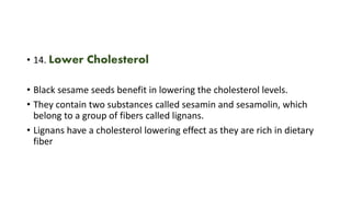 • 14. Lower Cholesterol
• Black sesame seeds benefit in lowering the cholesterol levels.
• They contain two substances called sesamin and sesamolin, which
belong to a group of fibers called lignans.
• Lignans have a cholesterol lowering effect as they are rich in dietary
fiber
 